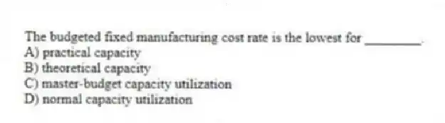 The budgeted fixed manufacturing cost rate is the lowest for ________.
A) practical capacity
B) theoretical capacity
C) master-budget capacity utilization
D) normal capacity utilization