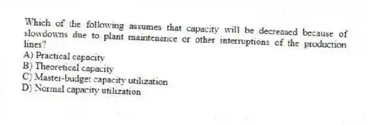 Which of the following assumes that capacity will be decreased because of slowdowns due to plant maintenance or other interruptions of the production lines?
A) Practical capacity
B) Theoretical capacity
C) Master-budget capacity utilization
D) Normal capacity utilization