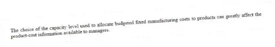 The choice of the capacity level used to allocate budgeted fixed manufacturing costs to products can greatly affect the product-cost information available to managers.