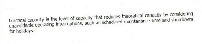 Practical capacity is the level of capacity that reduces theoretical capacity by considering unavoidable operating interruptions, such as scheduled maintenance time and shutdowns for holidays.