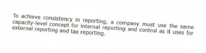To achieve consistency in reporting, a company must use the same capacity-level concept for internal reporting and control as it uses for external reporting and tax reporting.