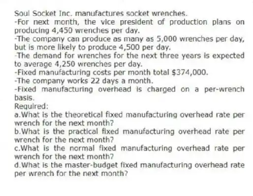 Soul Socket Inc. manufactures socket wrenches.
-For next month, the vice president of production plans on producing 4,450 wrenches per day.
-The company can produce as many as 5,000 wrenches per day, but is more likely to produce 4,500 per day.
-The demand for wrenches for the next three years is expected to average 4,250 wrenches per day.
-Fixed manufacturing costs per month total $374,000.
-The company works 22 days a month.
-Fixed manufacturing overhead is charged on a per-wrench basis.
Required:
a.What is the theoretical fixed manufacturing overhead rate per wrench for the next month?
b.What is the practical fixed manufacturing overhead rate per wrench for the next month?
c.What is the normal fixed manufacturing overhead rate per wrench for the next month?
d.What is the master-budget fixed manufacturing overhead rate per wrench for the next month?