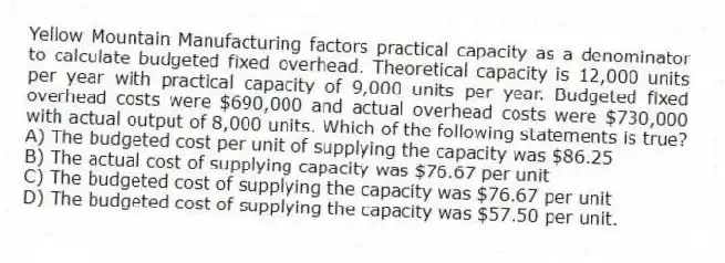 Yellow Mountain Manufacturing factors practical capacity as a denominator to calculate budgeted fixed overhead. Theoretical capacity is 12,000 units per year with practical capacity of 9,000 units per year. Budgeted fixed overhead costs were $690,000 and actual overhead costs were $730,000 with actual output of 8,000 units. Which of the following statements is true?
A) The budgeted cost per unit of supplying the capacity was $86.25
B) The actual cost of supplying capacity was $76.67 per unit
C) The budgeted cost of supplying the capacity was $76.67 per unit
D) The budgeted cost of supplying the capacity was $57.50 per unit.