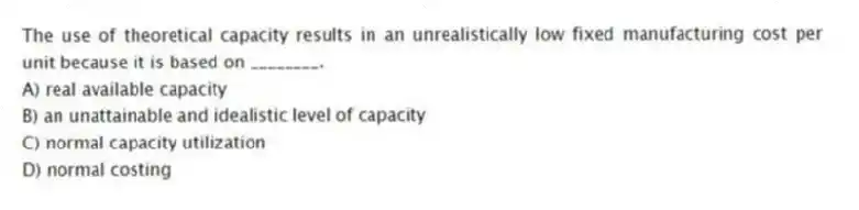 The use of theoretical capacity results in an unrealistically low fixed manufacturing cost per unit because it is based on ________.
A) real available capacity
B) an unattainable and idealistic level of capacity
C) normal capacity utilization
D) normal costing