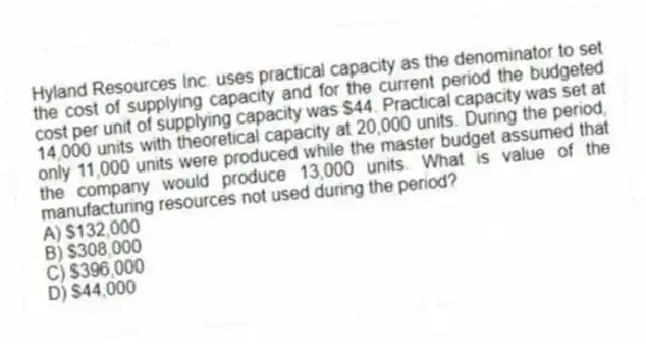 Hyland Resources Inc. uses practical capacity as the denominator to set the cost of supplying capacity and for the current period the budgeted cost per unit of supplying capacity was $44. Practical capacity was set at 14,000 units with theoretical capacity at 20,000 units. During the period, only 11,000 units were produced while the master budget assumed that the company would produce 13,000 units. What is value of the manufacturing resources not used during the period?
A) $132,000
B) $308,000
C) $396,000
D) $44,000