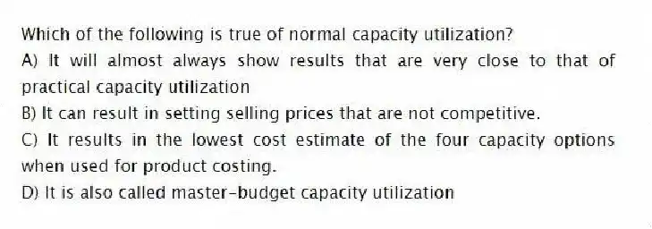 Which of the following is true of normal capacity utilization?
A) It will almost always show results that are very close to that of practical capacity utilization
B) It can result in setting selling prices that are not competitive.
C) It results in the lowest cost estimate of the four capacity options when used for product costing.
D) It is also called master-budget capacity utilization