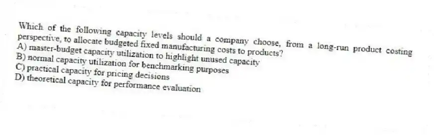 Which of the following capacity levels should a company choose, from a long-run product costing perspective, to allocate budgeted fixed manufacturing costs to products?
A) master-budget capacity utilization to highlight unused capacity
B) normal capacity utilization for benchmarking purposes
C) practical capacity for pricing decisions
D) theoretical capacity for performance evaluation