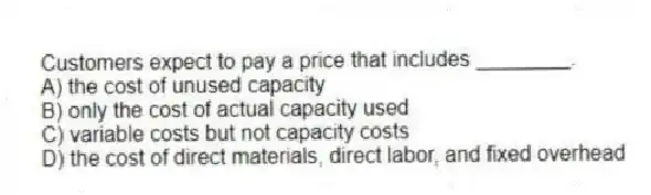 Customers expect to pay a price that includes ________.
A) the cost of unused capacity
B) only the cost of actual capacity used
C) variable costs but not capacity costs
D) the cost of direct materials, direct labor, and fixed overhead