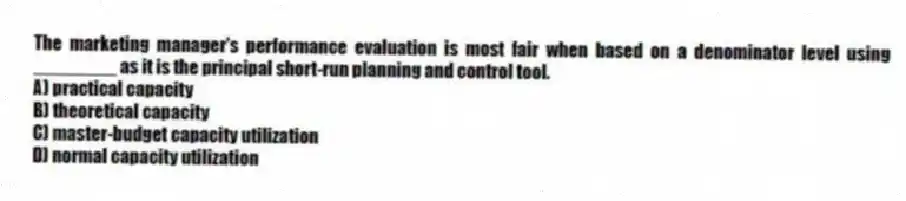 The marketing manager's performance evaluation is most fair when based on a denominator level using ________ as it is the principal short-run planning and control tool.
A) practical capacity
B) theoretical capacity
C) master-budget capacity utilization
D) normal capacity utilization