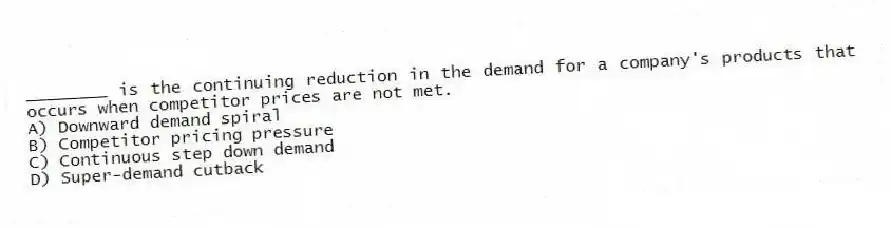 ________ is the continuing reduction in the demand for a company's products that occurs when competitor prices are not met.
A) Downward demand spiral
B) Competitor pricing pressure
C) Continuous step down demand
D) Super-demand cutback