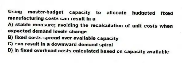 Using master-budget capacity to allocate budgeted fixed manufacturing costs can result in a
A) stable measure; avoiding the recalculation of unit costs when expected demand levels change
B) fixed costs spread over available capacity
C) can result in a downward demand spiral
D) in fixed overhead costs calculated based on capacity available