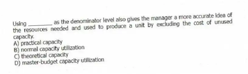 Using ________ as the denominator level also gives the manager a more accurate idea of the resources needed and used to produce a unit by excluding the cost of unused capacity.
A) practical capacity
B) normal capacity utilization
C) theoretical capacity
D) master-budget capacity utilization