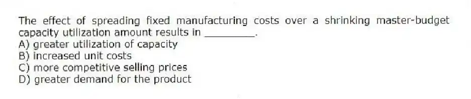 The effect of spreading fixed manufacturing costs over a shrinking master-budget capacity utilization amount results in ________.
A) greater utilization of capacity
B) increased unit costs
C) more competitive selling prices
D) greater demand for the product