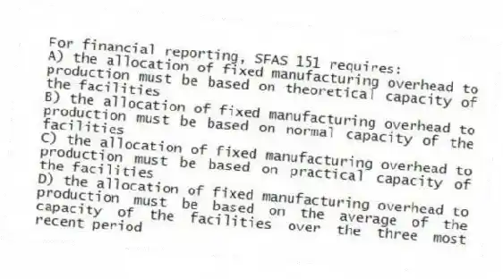 For financial reporting, SFAS 151 requires:
A) the allocation of fixed manufacturing overhead to production must be based on theoretical capacity of the facilities
B) the allocation of fixed manufacturing overhead to production must be based on normal capacity of the facilities
C) the allocation of fixed manufacturing overhead to production must be based on practical capacity of the facilities
D) the allocation of fixed manufacturing overhead to production must be based on the average of the capacity of the facilities over the three most recent period