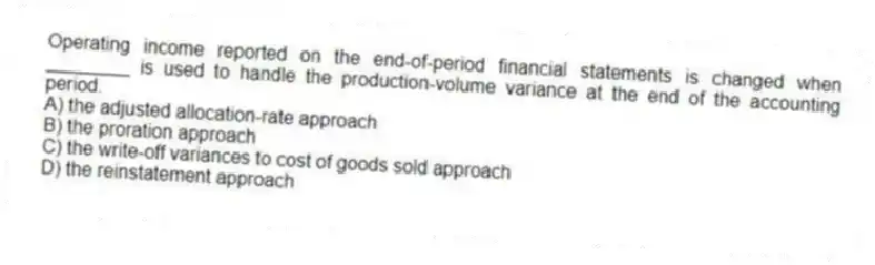 Operating income reported on the end-of-period financial statements is changed when ________ is used to handle the production-volume variance at the end of the accounting period.
A) the adjusted allocation-rate approach
B) the proration approach
C) the write-off variances to cost of goods sold approach
D) the reinstatement approach
