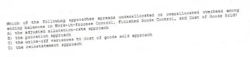 Which of the following approaches spreads underallocated or overallocated overhead among ending balances in Work-in-Process Control, Finished Goods Control, and Cost of Goods Sold?
A) the adjusted allocation-rate approach
B) the proration approach
C) the write-off variances to cost of goods sold approach
D) the reinstatement approach
