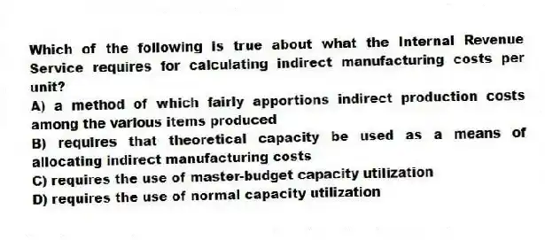 Which of the following is true about what the Internal Revenue Service requires for calculating indirect manufacturing costs per unit?
A) a method of which fairly apportions indirect production costs among the various items produced
B) requires that theoretical capacity be used as a means of allocating indirect manufacturing costs
C) requires the use of master-budget capacity utilization
D) requires the use of normal capacity utilization