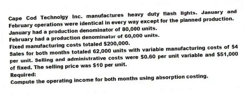 Cape Cod Technolgy Inc. manufactures heavy duty flash lights. January and February operations were identical in every way except for the planned production.
January had a production denominator of 80,000 units.
February had a production denominator of 60,000 units.
Fixed manufacturing costs totaled $200,000.
Sales for both months totaled 62,000 units with variable manufacturing costs of $4 per unit. Selling and administrative costs were $0.60 per unit variable and $51,000 of fixed. The selling price was $10 per unit.
Required:
Compute the operating income for both months using absorption costing.