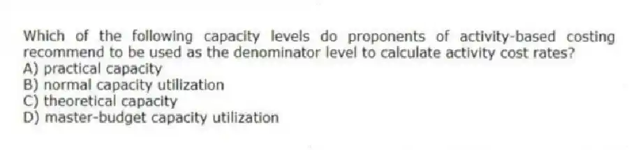 Which of the following capacity levels do proponents of activity-based costing recommend to be used as the denominator level to calculate activity cost rates?
A) practical capacity
B) normal capacity utilization
C) theoretical capacity
D) master-budget capacity utilization