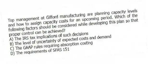 Top management at Gifford manufacturing are planning capacity levels and how to assign capacity costs for an upcoming period. Which of the following factors should be considered while developing this plan so that proper control can be achieved?
A) The IRS tax implications of such decisions
B) The level of uncertainty of expected costs and demand
C) The GAAP rules requiring absorption costing
D) The requirements of SFAS 151