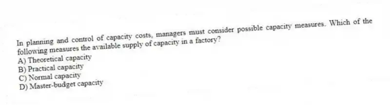In planning and control of capacity costs, managers must consider possible capacity measures. Which of the following measures the available supply of capacity in a factory?
A) Theoretical capacity
B) Practical capacity
C) Normal capacity
D) Master-budget capacity