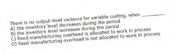 There is no output-level variance for variable costing, when ________.
A) the inventory level decreases during the period
B) the inventory level increases during the period
C) fixed manufacturing overhead is allocated to work in process
D) fixed manufacturing overhead is not allocated to work in process