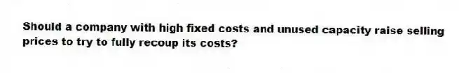 Should a company with high fixed costs and unused capacity raise selling prices to try to fully recoup its costs?