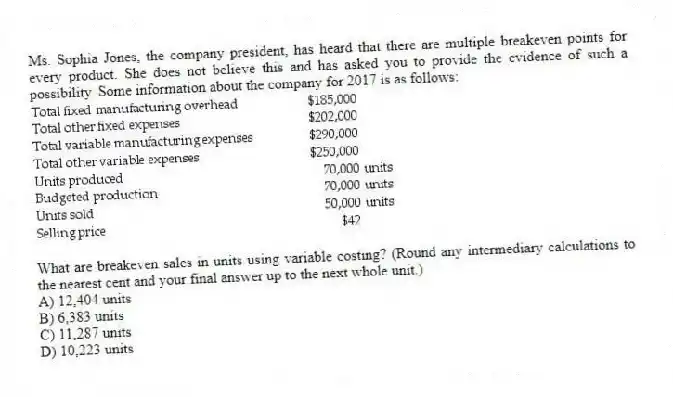 Ms. Sophia Jones, the company president, has heard that there are multiple breakeven points for every product. She does not believe this and has asked you to provide the evidence of such a possibility. Some information about the company for 2017 is as follows:
What are breakeven sales in units using variable costing? (Round any intermediary calculations to the nearest cent and your final answer up to the next whole unit.)
A) 12,404 units
B) 6,383 units
C) 11,287 units
D) 10,223 units