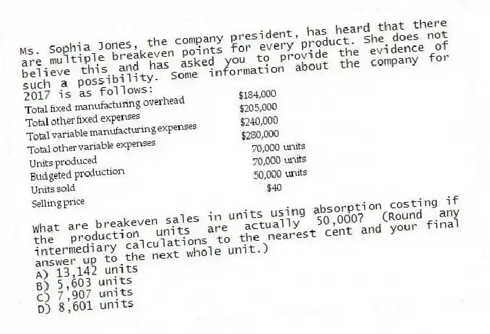 Ms. Sophia Jones, the company president, has heard that there are multiple breakeven points for every product. She does not believe this and has asked you to provide the evidence of such a possibility. Some information about the company for 2017 is as follows:
What are breakeven sales in units using absorption costing if the production units are actually 50,000? (Round any intermediary calculations to the nearest cent and your final answer up to the next whole unit.)
A) 13,142 units
B) 5,603 units
C) 7,907 units
D) 8,601 units
