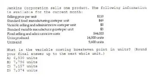 Jenkins Corporation sells one product. The following information is available for the current month:
What is the variable costing breakeven point in units? (Round your final answer up to the next whole unit.)
A) 6,930 units
B) 7,796 units
C) 7,157 units
D) 7,374 units
