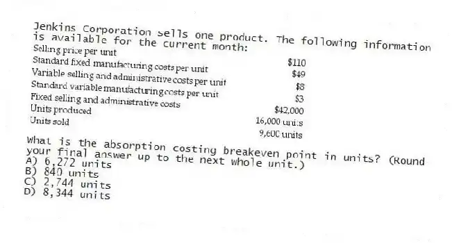 Jenkins Corporation sells one product. The following information is available for the current month:

What is the absorption costing breakeven point in units? (Round your final answer up to the next whole unit.)
A) 6,272 units 
B) 840 units 
C) 2,744 units 
D) 8,344 units
