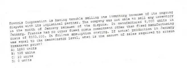 Francis Corporation is having trouble selling its inventory because of its ongoing dispute with its logistical partner. The company was not able to sell any inventory in the month of January because of the dispute. It manufactured 8,000 units in January. Francis had no other fixed costs commitment other than fixed manufacturing costs of $100,000. It follows absorption costing. If actual production in January was equal to the denominator level, what is the amount of sales required to attain breakeven point?
A) 1250 units
B) 125 units
C) 10 units
D) 0 units