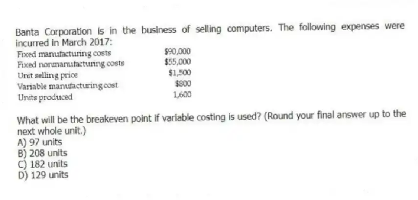 Banta Corporation is in the business of selling computers. The following expenses were incurred in March 2017:
What will be the breakeven point if variable costing is used? (Round your final answer up to the next whole unit.)
A) 97 units
B) 208 units
C) 182 units
D) 129 units