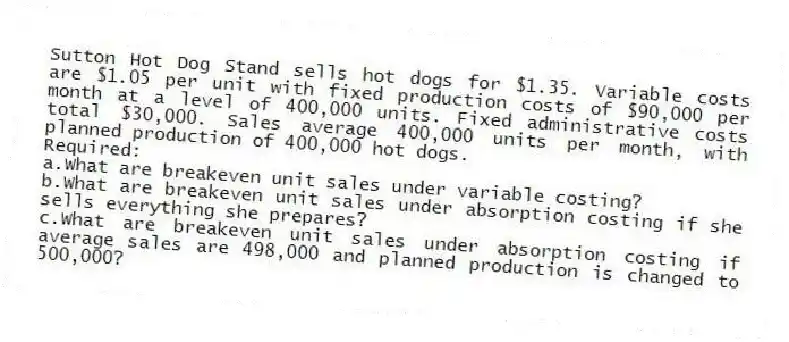 Sutton Hot Dog Stand sells hot dogs for $1.35. Variable costs are $1.05 per unit with fixed production costs of $90,000 per month at a level of 400,000 units. Fixed administrative costs total $30,000. Sales average 400,000 units per month, with planned production of 400,000 hot dogs.
Required:
a.What are breakeven unit sales under variable costing?
b.What are breakeven unit sales under absorption costing if she sells everything she prepares?
c.What are breakeven unit sales under absorption costing if average sales are 498,000 and planned production is changed to 500,000?