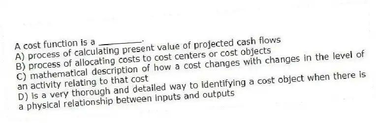 A cost function is a ________.
A) process of calculating present value of projected cash flows
B) process of allocating costs to cost centers or cost objects
C) mathematical description of how a cost changes with changes in the level of an activity relating to that cost
D) is a very thorough and detailed way to identifying a cost object when there is a physical relationship between inputs and outputs