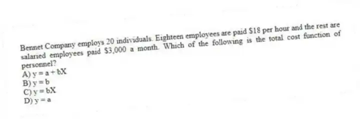Bennet Company employs 20 individuals. Eighteen employees are paid $18 per hour and the rest are salaried employees paid $3,000 a month. Which of the following is the total cost function of personnel?
A) y = a + bX
B) y = b
C) y = bX
D) y = a