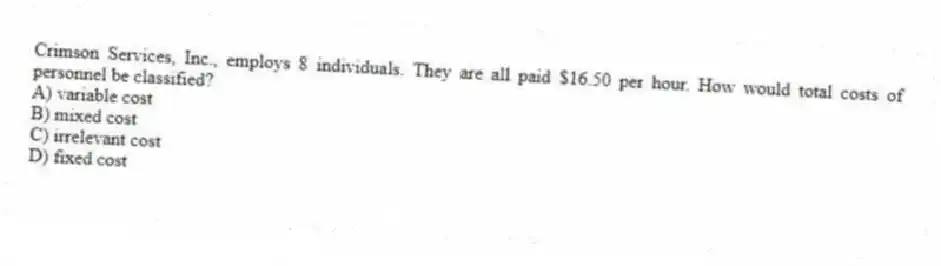 Crimson Services, Inc., employs 8 individuals. They are all paid $16.50 per hour. How would total costs of personnel be classified?
A) variable cost
B) mixed cost
C) irrelevant cost
D) fixed cost
