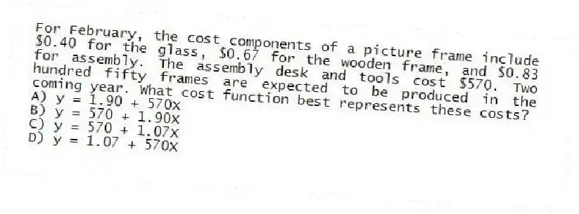 For February, the cost components of a picture frame include $0.40 for the glass, $0.67 for the wooden frame, and $0.83 for assembly. The assembly desk and tools cost $570. Two hundred fifty frames are expected to be produced in the coming year. What cost function best represents these costs?
A) y = 1.90 + 570X
B) y = 570 + 1.90X
C) y = 570 + 1.07X
D) y = 1.07 + 570X