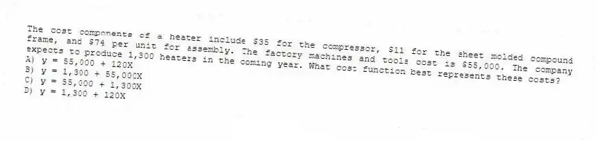 The cost components of a heater include $35 for the compressor, $11 for the sheet molded compound frame, and $74 per unit for assembly. The factory machines and tools cost is $55,000. The company expects to produce 1,300 heaters in the coming year. What cost function best represents these costs?
A) y = 55,000 + 120X
B) y = 1,300 + 55,000X
C) y = 55,000 + 1,300X
D) y = 1,300 + 120X