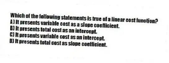 Which of the following statements is true of a linear cost function?
A) It presents variable cost as a slope coefficient.
B) It presents total cost as an intercept.
C) It presents variable cost as an intercept.
D) It presents total cost as slope coefficient.