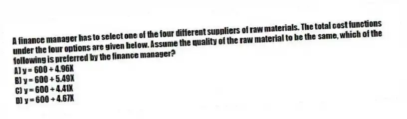 A finance manager has to select one of the four different suppliers of raw materials. The total cost functions under the four options are given below. Assume the quality of the raw material to be the same, which of the following is preferred by the finance manager?
A) y = 600 + 4.96X
B) y = 600 + 5.49X
C) y = 600 + 4.41X
D) y = 600 + 4.67X