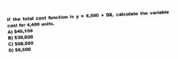 If the total cost function is y = 6,500 + 9X, calculate the variable cost for 4,400 units.
A) $46,100
B) $39,600
C) $58,500
D) $6,500