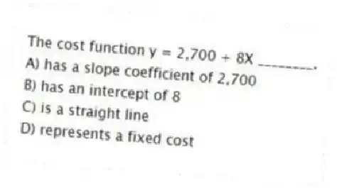 The cost function y = 2,700 + 8X ________.
A) has a slope coefficient of 2,700
B) has an intercept of 8
C) is a straight line
D) represents a fixed cost