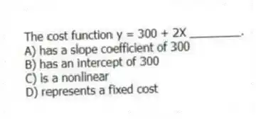 The cost function y = 300 + 2X ________.
A) has a slope coefficient of 300
B) has an intercept of 300
C) is a nonlinear
D) represents a fixed cost