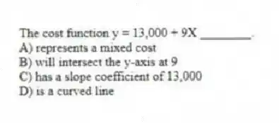 The cost function y = 13,000 + 9X ________.
A) represents a mixed cost
B) will intersect the y-axis at 9
C) has a slope coefficient of 13,000
D) is a curved line