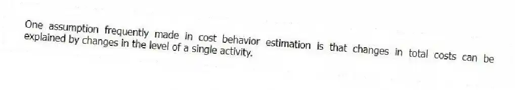 One assumption frequently made in cost behavior estimation is that changes in total costs can be explained by changes in the level of a single activity.
