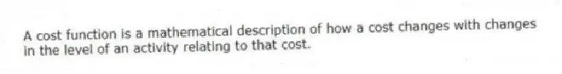 A cost function is a mathematical description of how a cost changes with changes in the level of an activity relating to that cost.