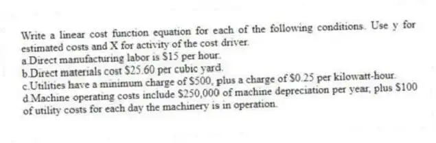 Write a linear cost function equation for each of the following conditions. Use y for estimated costs and X for activity of the cost driver.
a.Direct manufacturing labor is $15 per hour.
b.Direct materials cost $25.60 per cubic yard.
c.Utilities have a minimum charge of $500, plus a charge of $0.25 per kilowatt-hour.
d.Machine operating costs include $250,000 of machine depreciation per year, plus $100 of utility costs for each day the machinery is in operation.