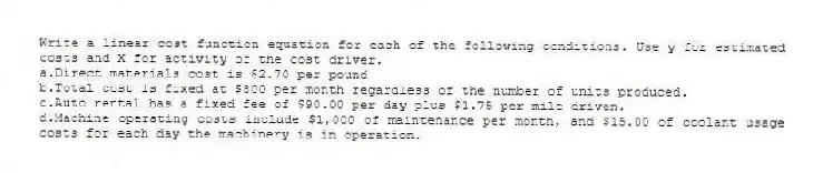 Write a linear cost function equation for each of the following conditions. Use y for estimated costs and X for activity of the cost driver.
a.Direct materials cost is $2.70 per pound
b.Total cost is fixed at $800 per month regardless of the number of units produced.
c.Auto rental has a fixed fee of $90.00 per day plus $1.75 per mile driven.
d.Machine operating costs include $1,000 of maintenance per month, and $15.00 of coolant usage costs for each day the machinery is in operation.