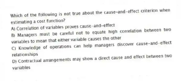 Which of the following is not true about the cause-and-effect criterion when estimating a cost function?
A) Correlation of variables proves cause-and-effect
B) Managers must be careful not to equate high correlation between two variables to mean that either variable causes the other
C) Knowledge of operations can help managers discover cause-and-effect relationships
D) Contractual arrangements may show a direct cause and effect between two variables